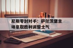 jinnianhui官方-尼斯零封对手：萨尔茨堡主场豪取胜利调整士气