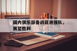 jinnianhui官方-国内俱乐部备战亚洲强队，展望胜利