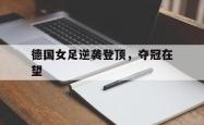 金年会app登录-德国女足逆袭登顶，夺冠在望