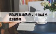 金年会app登录-切尔西客场失利，主帅战术遭到质疑
