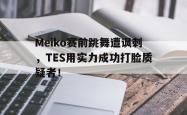 jinnianhui官方-Meiko赛前跳舞遭讽刺，TES用实力成功打脸质疑者！