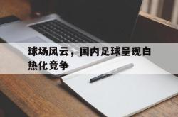 金年会app登录-球场风云，国内足球呈现白热化竞争