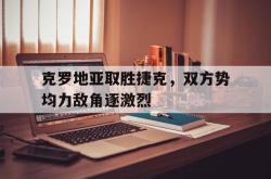 金年会app登录-克罗地亚取胜捷克，双方势均力敌角逐激烈